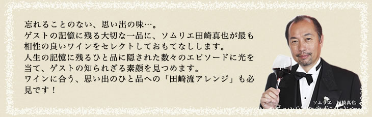 忘れることのない、思い出の味…。ゲストの記憶に残る大切な一品に、ソムリエ田崎真也が最も相性の良いワインをセレクトしておもてなしします。人生の記憶に残るひと品に隠された数々のエピソードに光を当て、ゲストの知られざる素顔を見つめます。ワインに合う、思い出のひと品の「田崎流アレンジ」も必見です！