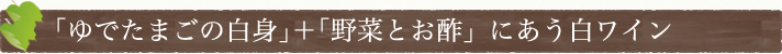 ｢ゆでたまごの白身｣＋｢野菜とお酢｣にあう白ワイン