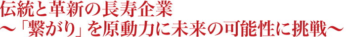伝統と革新の長寿企業～「繋がり」を原動力に未来の可能性に挑戦～ 