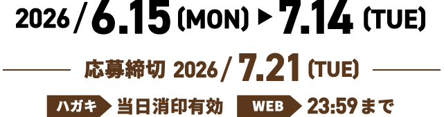 2026/6.15(MON) > 7.14(TUE) 応募締切 2026/7.21(TUE) ハガキ：当日消印有効 WEB：23:59まで