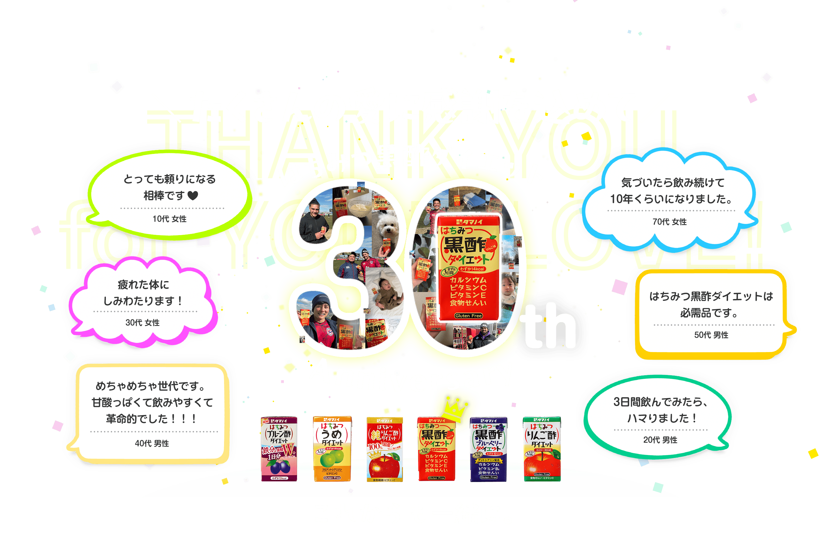 たくさんの愛に感謝を込めて はちみつ黒酢ダイエット30th Anniversary これからも一緒に。 とっても頼りになる相棒です♥ 10代 女性 疲れた体にしみわたります！ 30代 女性 めちゃめちゃ世代です。甘酸っぱくて飲みやすくて革命的でした！！！ 40代 男性 気づいたら飲み続けて10年くらいになりました。 70代 女性 はちみつ黒酢ダイエットは必需品です。 50代 男性 3日間飲んでみたら、ハマりました！ 20代 男性