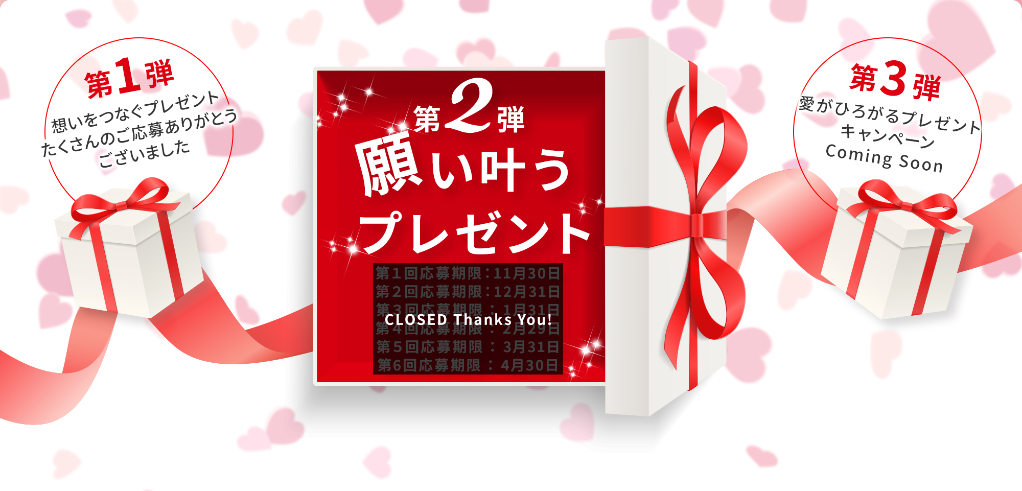 第2弾 願い叶うプレゼント 第１回応募期限：11月30日(CLOSED Thanks You!) 第２回応募期限：12月31日(CLOSED Thanks You!) 第３回応募期限：1月31日(CLOSED Thanks You!) 第４回応募期限：2月29日(CLOSED Thanks You!) 第５回応募期限：3月31日(CLOSED Thanks You!) 第６回応募期限：4月30日(CLOSED Thanks You!) 第1弾 想いをつなぐプレゼント たくさんのご応募ありがとうございました 第3弾 愛がひろがるプレゼントキャンペーン Coming Soon
