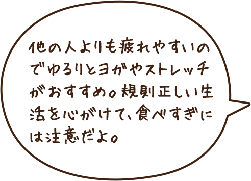 他の人よりも疲れやすいのでゆるりとヨガやストレッチがおすすめ。規則正しい生活を心がけて、食べすぎには注意だよ。