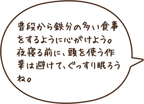 普段から鉄分の多い食事をするように心がけよう。夜寝る前に、頭を使う作業は避けて、ぐっすり眠ろうね。
              