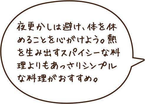 夜更かしは避け、体を休めることを心がけよう。熱を生み出すスパイシーな料理よりもあっさりシンプルな料理がおすすめ。