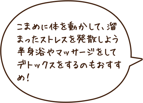 こまめに体を動かして、溜まったストレスを発散しよう半身浴やマッサージをしてデトックスをするのもおすすめ！